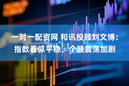 一对一配资网 和讯投顾刘文博：指数看似平稳，个股震荡加剧