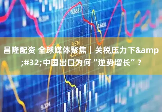 昌隆配资 全球媒体聚焦｜关税压力下&#32;中国出口为何“逆势增长”？